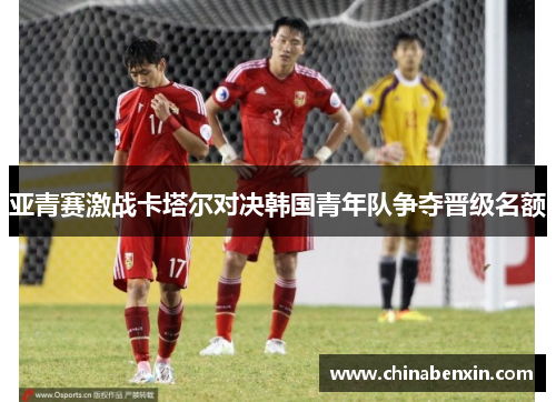 亚青赛激战卡塔尔对决韩国青年队争夺晋级名额
