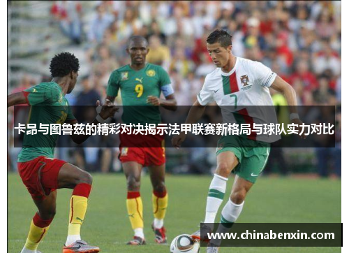 卡昂与图鲁兹的精彩对决揭示法甲联赛新格局与球队实力对比